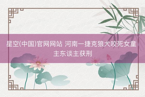 星空(中国)官网网站 河南一捷克狼犬咬死女童 主东谈主获刑