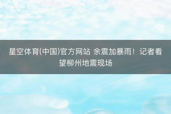 星空体育(中国)官方网站 余震加暴雨！记者看望柳州地震现场