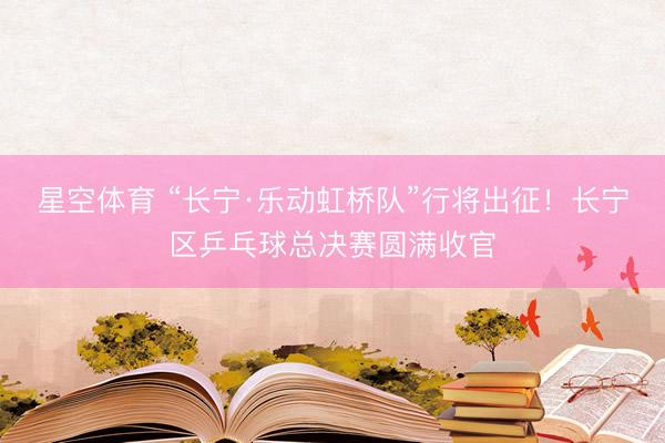 星空体育 “长宁·乐动虹桥队”行将出征！长宁区乒乓球总决赛圆满收官