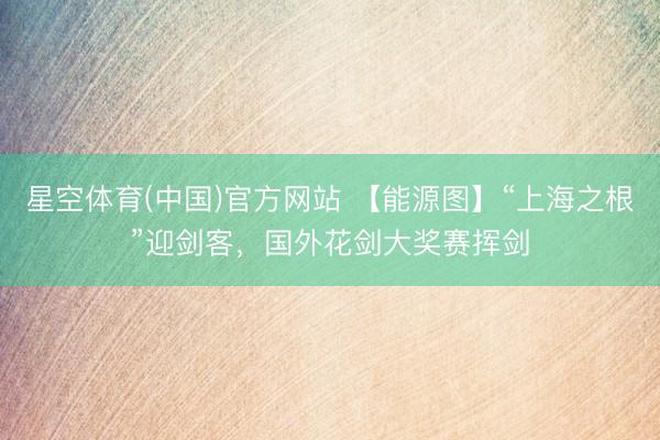 星空体育(中国)官方网站 【能源图】“上海之根”迎剑客，国外花剑大奖赛挥剑