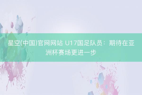 星空(中国)官网网站 U17国足队员：期待在亚洲杯赛场更进一步