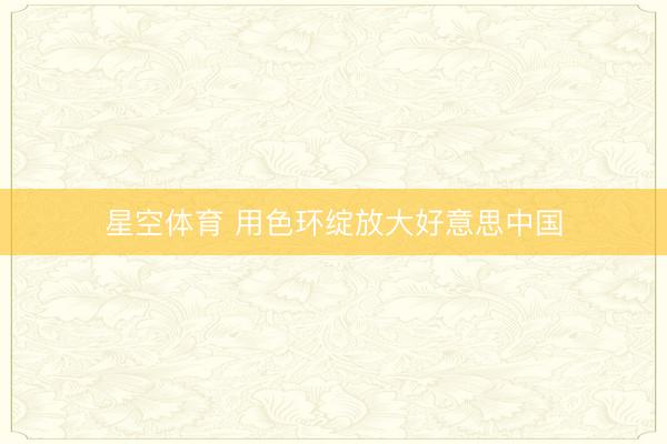 星空体育 用色环绽放大好意思中国