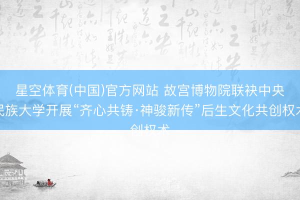 星空体育(中国)官方网站 故宫博物院联袂中央民族大学开展“齐心共铸·神骏新传”后生文化共创权术