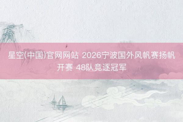 星空(中国)官网网站 2026宁波国外风帆赛扬帆开赛 48队竞逐冠军