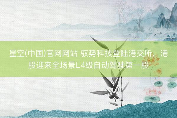 星空(中国)官网网站 驭势科技登陆港交所，港股迎来全场景L4级自动驾驶第一股