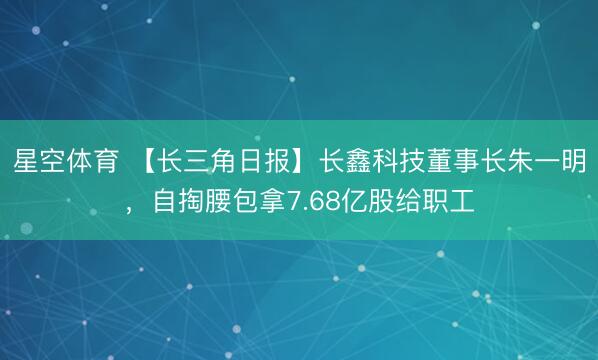 星空体育 【长三角日报】长鑫科技董事长朱一明,自掏腰包拿7.68亿股给职工