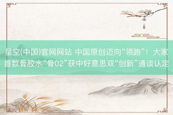 星空(中国)官网网站 中国原创迈向“领跑”！大家首款骨胶水“骨02”获中好意思双“创新”通谈认定