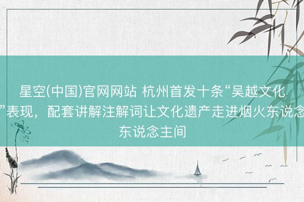 星空(中国)官网网站 杭州首发十条“吴越文化之旅”表现，配套讲解注解词让文化遗产走进烟火东说念主间