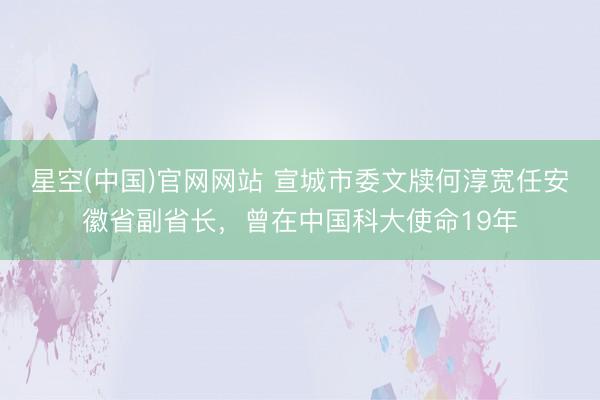 星空(中国)官网网站 宣城市委文牍何淳宽任安徽省副省长，曾在中国科大使命19年