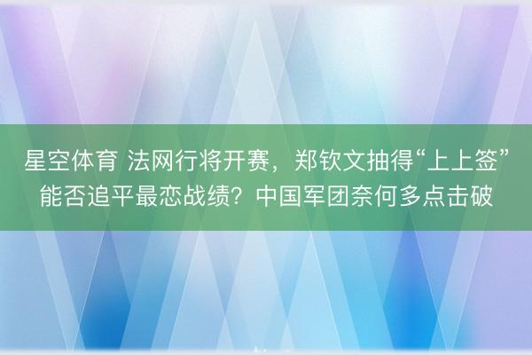 星空体育 法网行将开赛，郑钦文抽得“上上签”能否追平最恋战绩？中国军团奈何多点击破