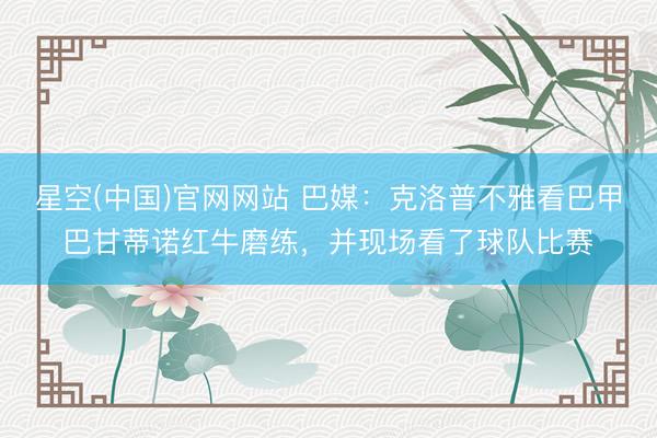 星空(中国)官网网站 巴媒：克洛普不雅看巴甲巴甘蒂诺红牛磨练，并现场看了球队比赛