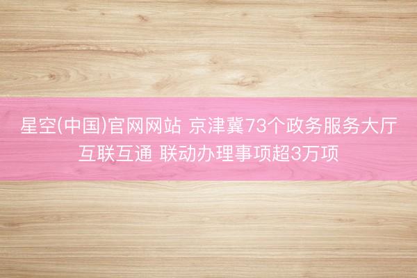 星空(中国)官网网站 京津冀73个政务服务大厅互联互通 联动办理事项超3万项