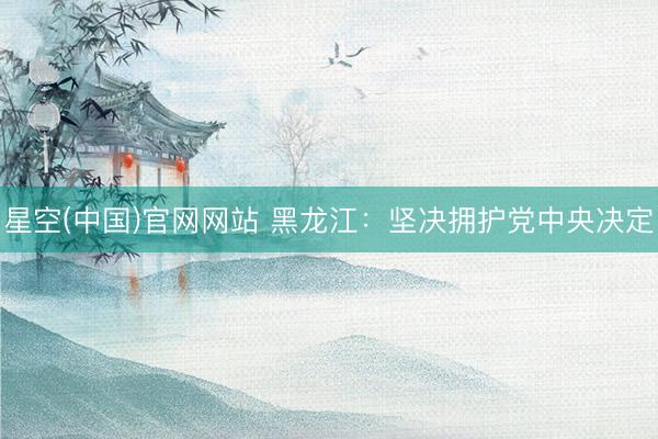 星空(中国)官网网站 黑龙江：坚决拥护党中央决定