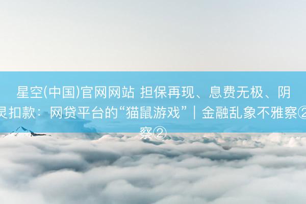 星空(中国)官网网站 担保再现、息费无极、阴灵扣款：网贷平台的“猫鼠游戏”｜金融乱象不雅察②