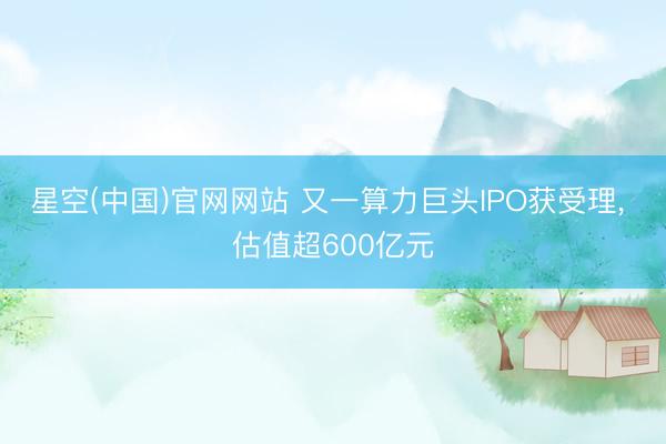 星空(中国)官网网站 又一算力巨头IPO获受理， 估值超600亿元