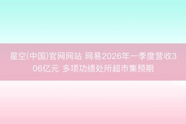星空(中国)官网网站 网易2026年一季度营收306亿元 多项功绩处所超市集预期
