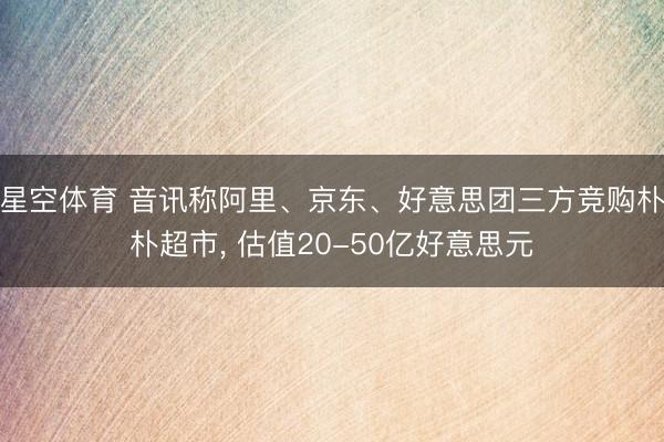 星空体育 音讯称阿里、京东、好意思团三方竞购朴朴超市， 估值20-50亿好意思元