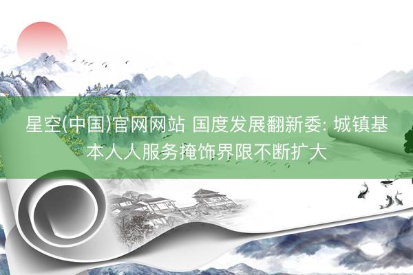 星空(中国)官网网站 国度发展翻新委: 城镇基本人人服务掩饰界限不断扩大