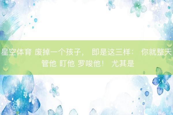 星空体育 废掉一个孩子， 即是这三样： 你就整天 管他 盯他 罗唆他！ 尤其是