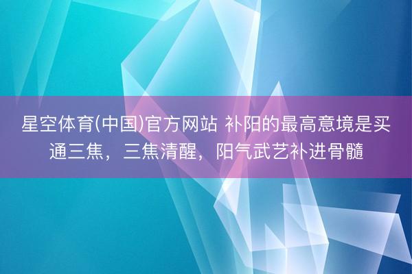 星空体育(中国)官方网站 补阳的最高意境是买通三焦，三焦清醒，阳气武艺补进骨髓