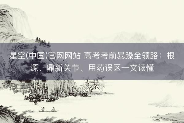 星空(中国)官网网站 高考考前暴躁全领路：根源、鼎新关节、用药误区一文读懂