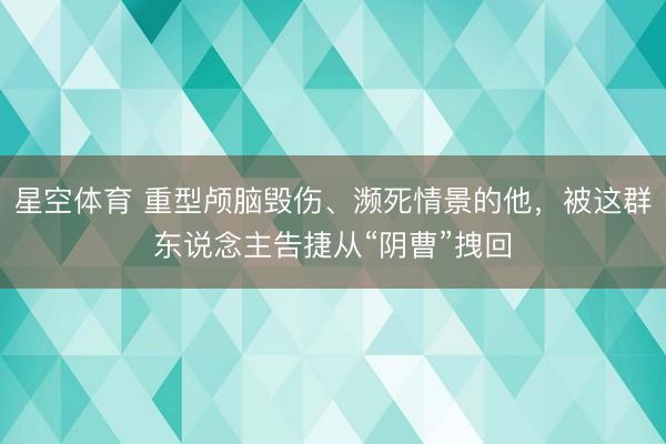 星空体育 重型颅脑毁伤、濒死情景的他，被这群东说念主告捷从“阴曹”拽回