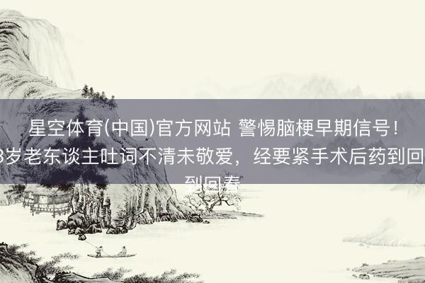 星空体育(中国)官方网站 警惕脑梗早期信号！63岁老东谈主吐词不清未敬爱，经要紧手术后药到回春