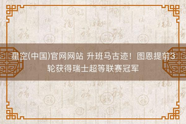 星空(中国)官网网站 升班马古迹！图恩提前3轮获得瑞士超等联赛冠军