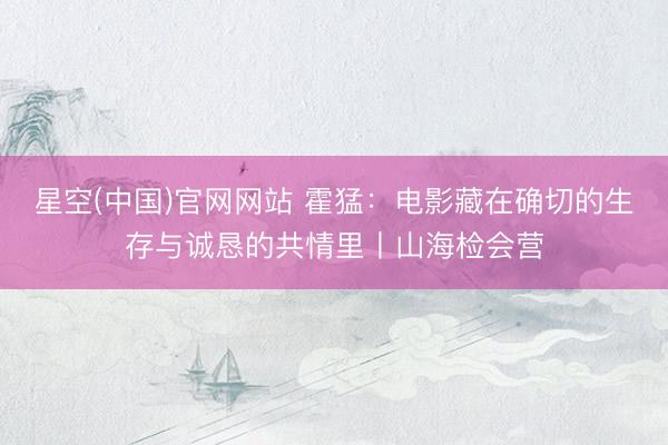 星空(中国)官网网站 霍猛：电影藏在确切的生存与诚恳的共情里丨山海检会营