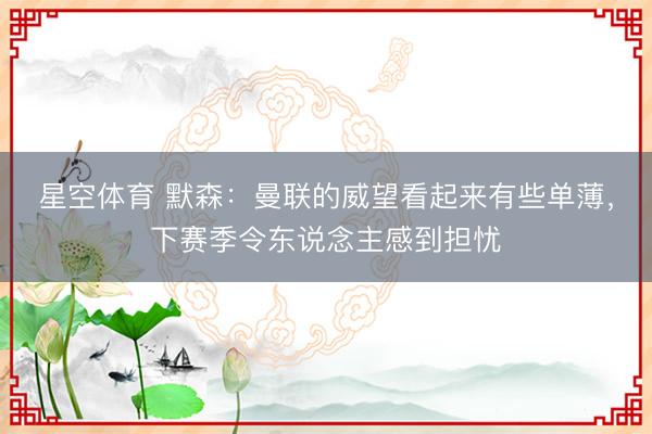 星空体育 默森：曼联的威望看起来有些单薄，下赛季令东说念主感到担忧