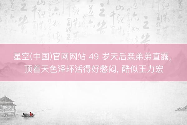 星空(中国)官网网站 49 岁天后亲弟弟直露， 顶着天色泽环活得好憋闷， 酷似王力宏