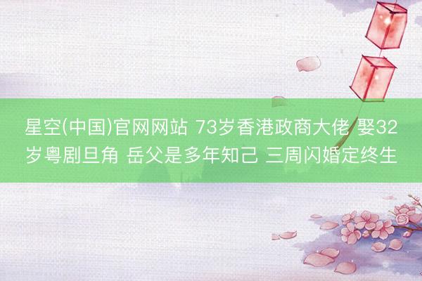 星空(中国)官网网站 73岁香港政商大佬 娶32岁粤剧旦角 岳父是多年知己 三周闪婚定终生
