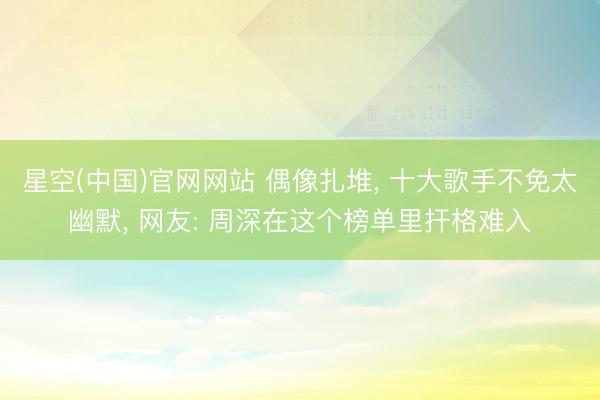 星空(中国)官网网站 偶像扎堆， 十大歌手不免太幽默， 网友: 周深在这个榜单里扞格难入