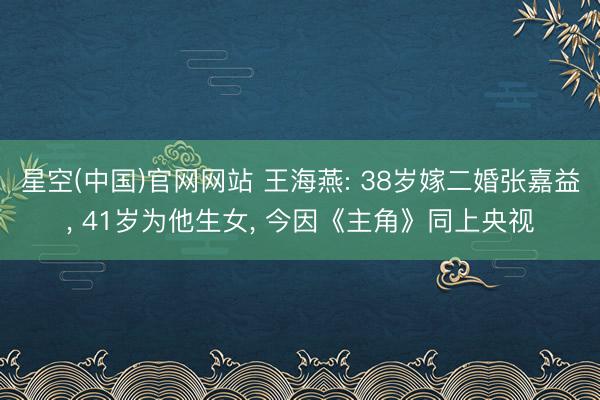 星空(中国)官网网站 王海燕: 38岁嫁二婚张嘉益， 41岁为他生女， 今因《主角》同上央视