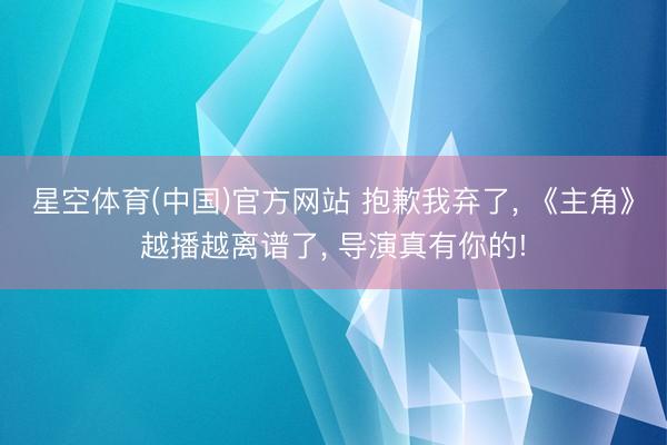 星空体育(中国)官方网站 抱歉我弃了， 《主角》越播越离谱了， 导演真有你的!