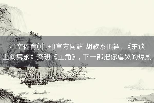 星空体育(中国)官方网站 胡歌系围裙， 《东谈主间隽永》交班《主角》， 下一部把你虐哭的爆剧