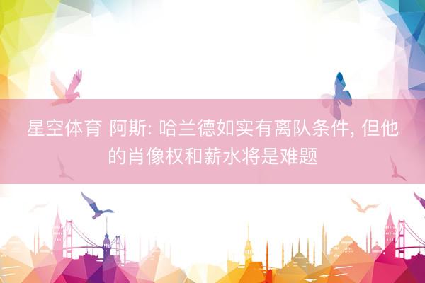 星空体育 阿斯: 哈兰德如实有离队条件， 但他的肖像权和薪水将是难题