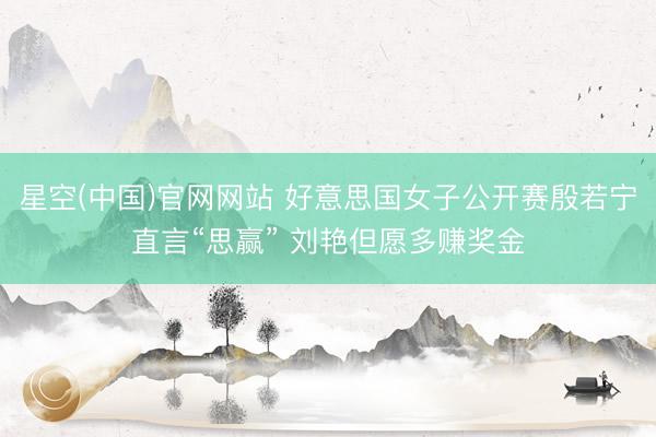 星空(中国)官网网站 好意思国女子公开赛殷若宁直言“思赢” 刘艳但愿多赚奖金