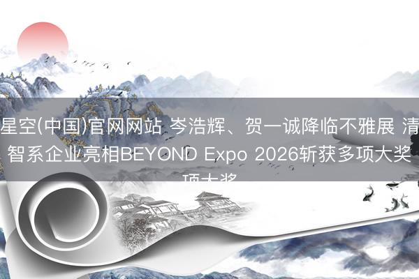 星空(中国)官网网站 岑浩辉、贺一诚降临不雅展 清智系企业亮相BEYOND Expo 2026斩获多项大奖