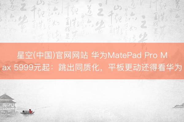 星空(中国)官网网站 华为MatePad Pro Max 5999元起：跳出同质化，平板更动还得看华为
