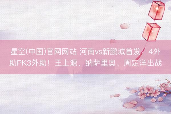 星空(中国)官网网站 河南vs新鹏城首发：4外助PK3外助！王上源、纳萨里奥、周定洋出战