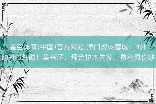 星空体育(中国)官方网站 津门虎vs蓉城：4外助PK3外助！吴兴涵、拜合拉木先发，费利佩伤缺
