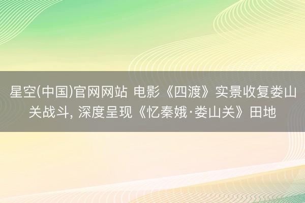 星空(中国)官网网站 电影《四渡》实景收复娄山关战斗, 深度呈现《忆秦娥·娄山关》田地