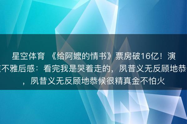 星空体育 《给阿嬷的情书》票房破16亿！演员容祖儿发视频道不雅后感：看完我是哭着走的，夙昔义无反顾地恭候很精真金不怕火