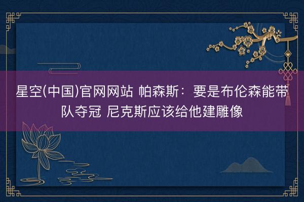 星空(中国)官网网站 帕森斯：要是布伦森能带队夺冠 尼克斯应该给他建雕像
