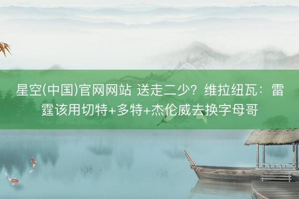 星空(中国)官网网站 送走二少？维拉纽瓦：雷霆该用切特+多特+杰伦威去换字母哥