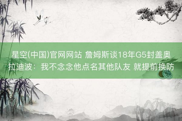 星空(中国)官网网站 詹姆斯谈18年G5封盖奥拉迪波：我不念念他点名其他队友 就提前换防