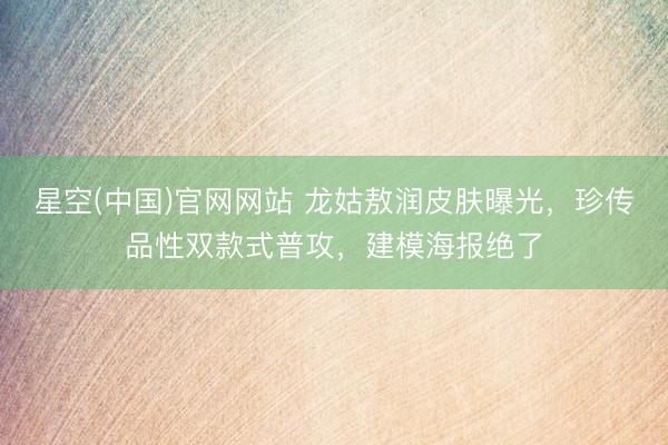 星空(中国)官网网站 龙姑敖润皮肤曝光，珍传品性双款式普攻，建模海报绝了