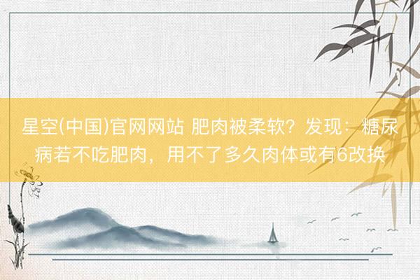 星空(中国)官网网站 肥肉被柔软？发现：糖尿病若不吃肥肉，用不了多久肉体或有6改换