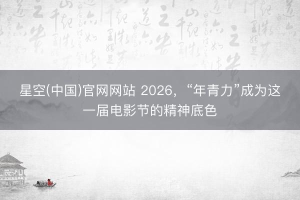星空(中国)官网网站 2026，“年青力”成为这一届电影节的精神底色